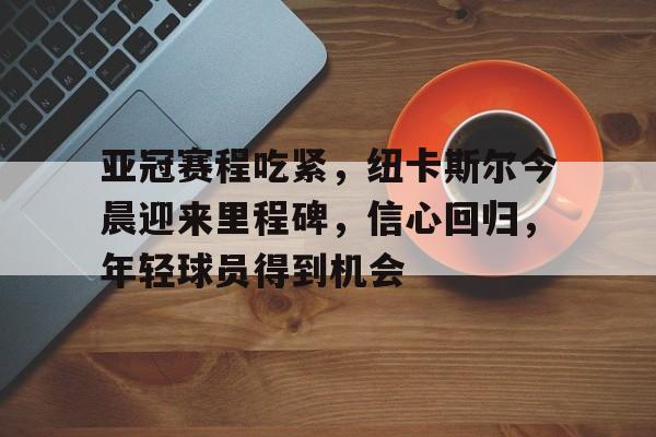 mk体育官网-亚冠赛程吃紧，纽卡斯尔今晨迎来里程碑，信心回归，年轻球员得到机会