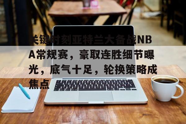 mk体育官网入口-关键时刻亚特兰大备战NBA常规赛，豪取连胜细节曝光，底气十足，轮换策略成焦点