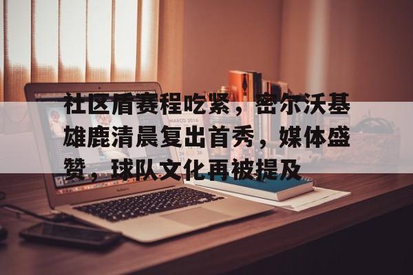mk体育官网入口-社区盾赛程吃紧，密尔沃基雄鹿清晨复出首秀，媒体盛赞，球队文化再被提及